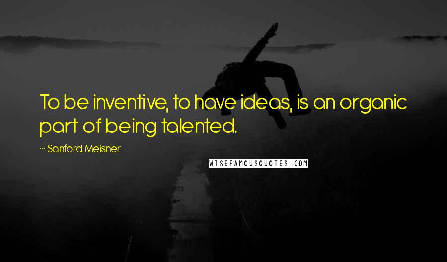 Sanford Meisner Quotes: To be inventive, to have ideas, is an organic part of being talented.