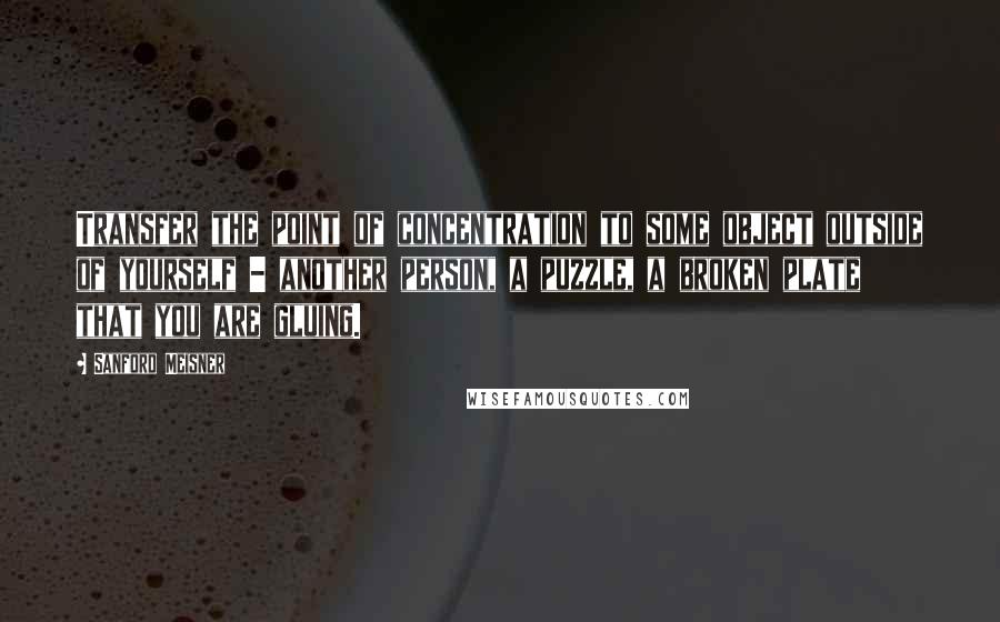Sanford Meisner Quotes: Transfer the point of concentration to some object outside of yourself - another person, a puzzle, a broken plate that you are gluing.