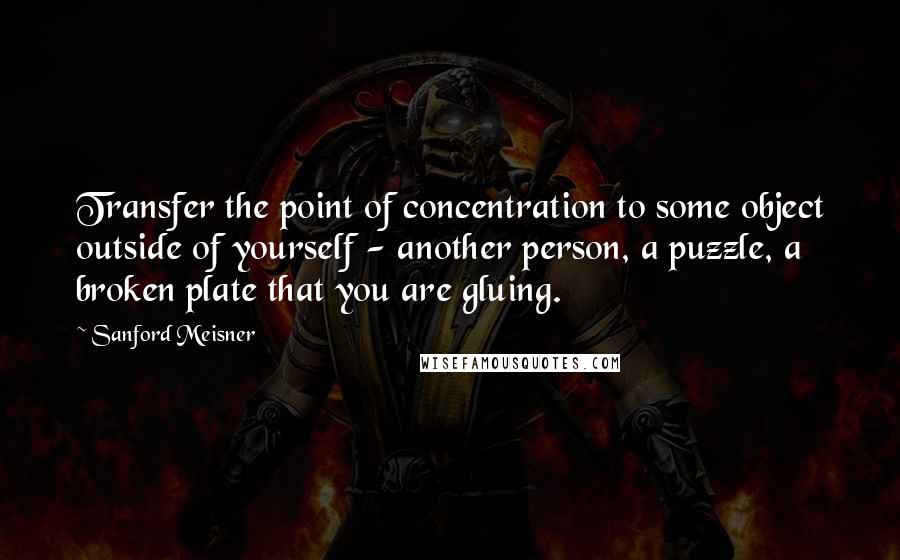 Sanford Meisner Quotes: Transfer the point of concentration to some object outside of yourself - another person, a puzzle, a broken plate that you are gluing.