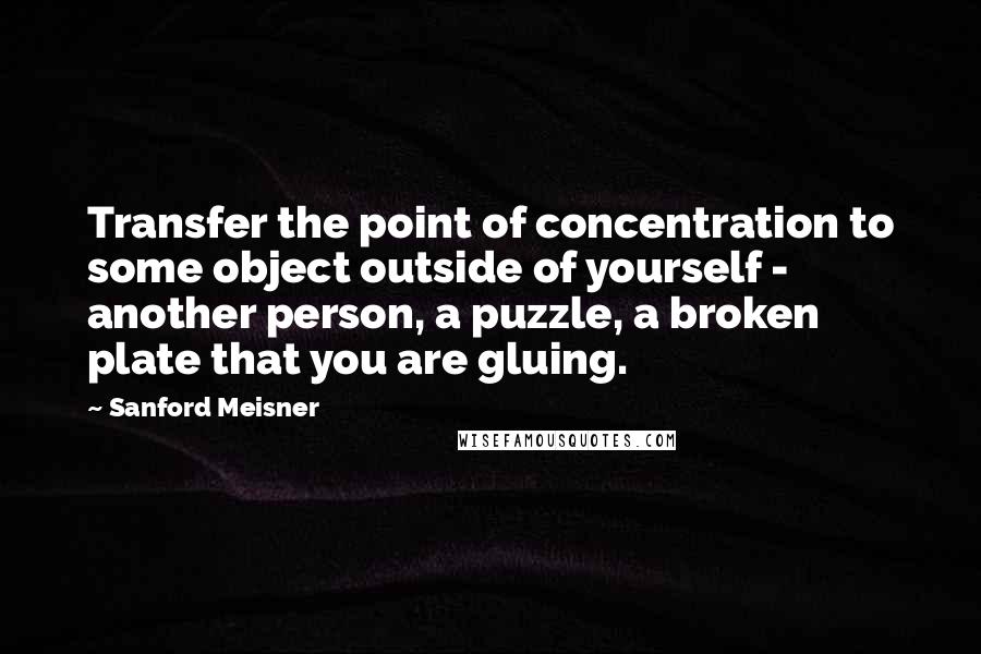 Sanford Meisner Quotes: Transfer the point of concentration to some object outside of yourself - another person, a puzzle, a broken plate that you are gluing.