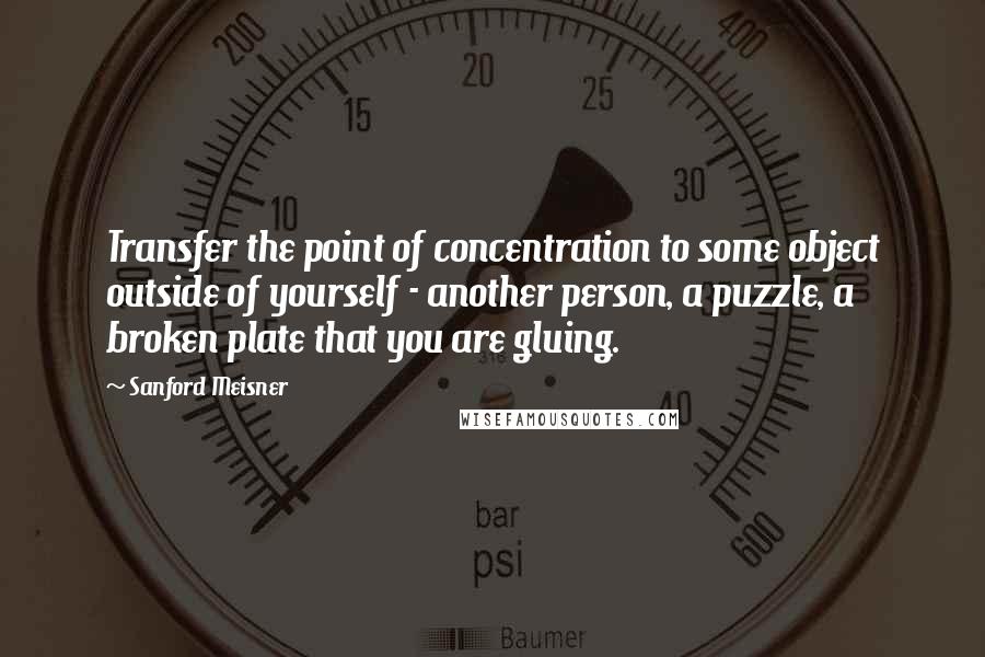 Sanford Meisner Quotes: Transfer the point of concentration to some object outside of yourself - another person, a puzzle, a broken plate that you are gluing.