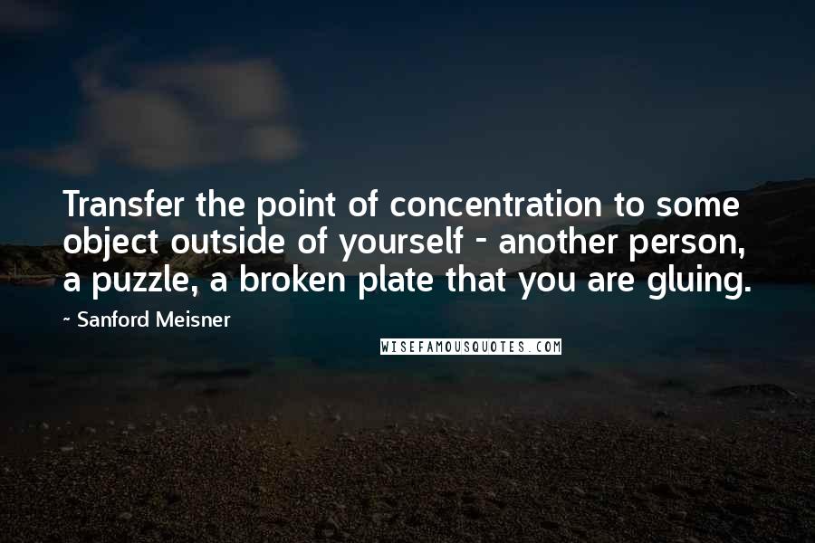 Sanford Meisner Quotes: Transfer the point of concentration to some object outside of yourself - another person, a puzzle, a broken plate that you are gluing.