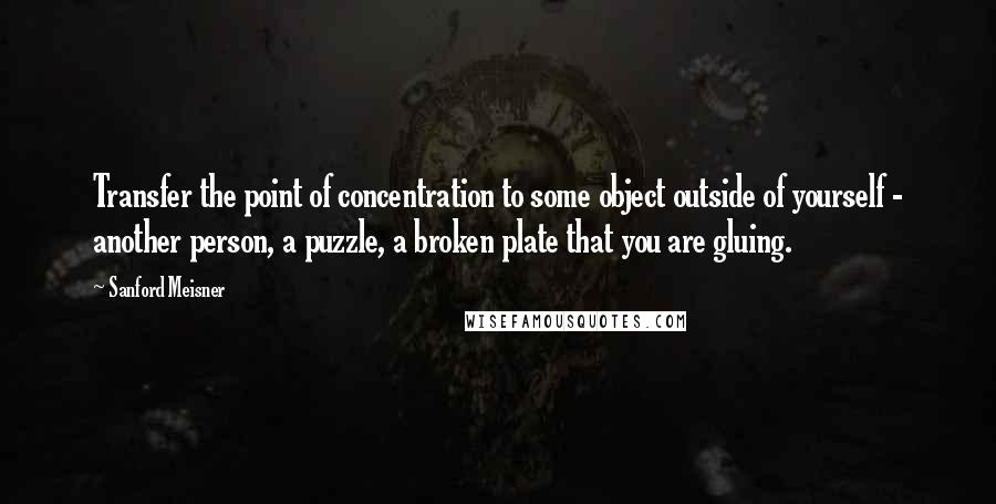 Sanford Meisner Quotes: Transfer the point of concentration to some object outside of yourself - another person, a puzzle, a broken plate that you are gluing.