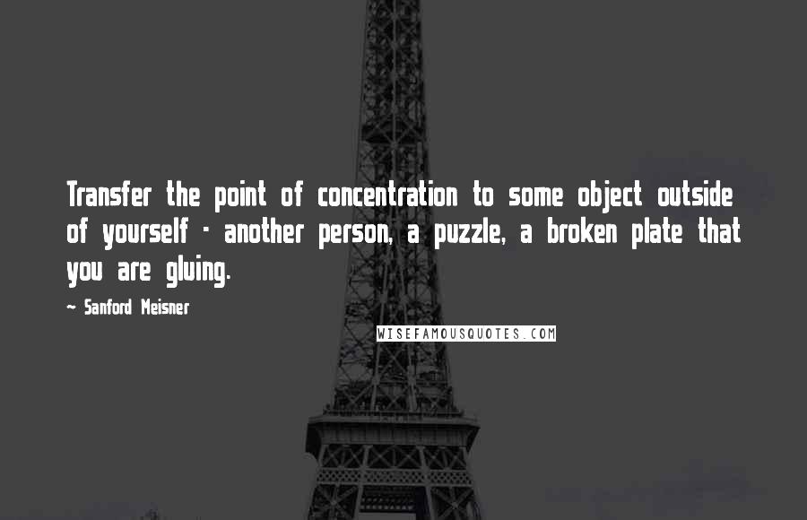 Sanford Meisner Quotes: Transfer the point of concentration to some object outside of yourself - another person, a puzzle, a broken plate that you are gluing.