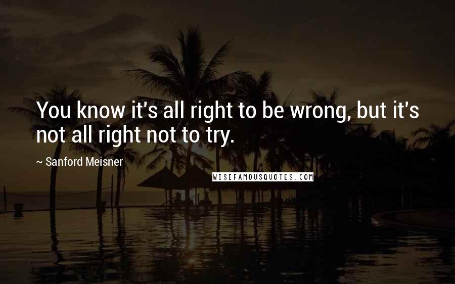 Sanford Meisner Quotes: You know it's all right to be wrong, but it's not all right not to try.