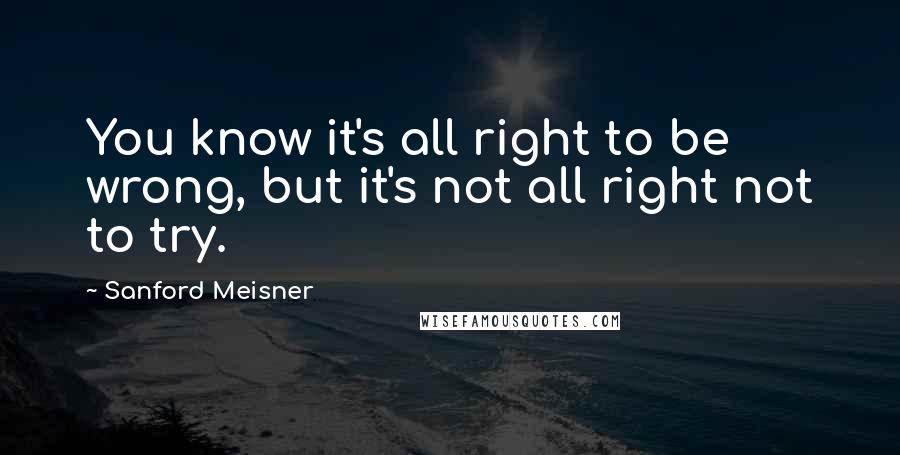 Sanford Meisner Quotes: You know it's all right to be wrong, but it's not all right not to try.