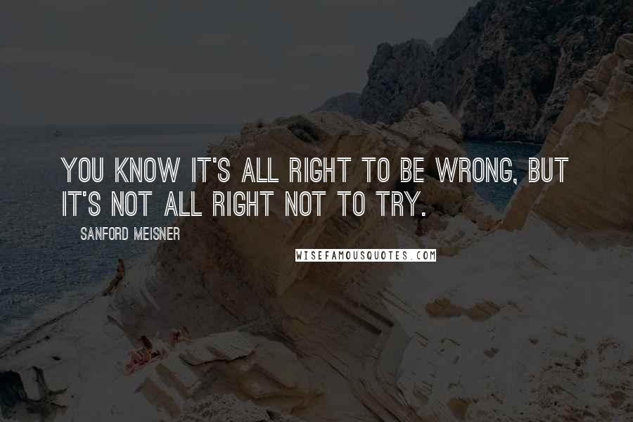 Sanford Meisner Quotes: You know it's all right to be wrong, but it's not all right not to try.