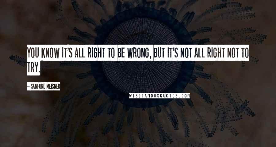 Sanford Meisner Quotes: You know it's all right to be wrong, but it's not all right not to try.