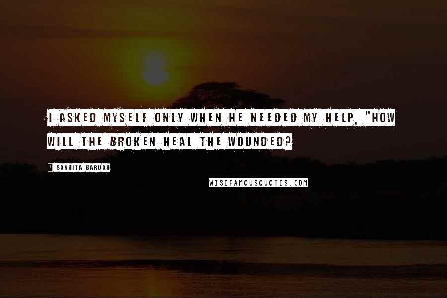 Sanhita Baruah Quotes: I asked myself only when he needed my help, "How will the broken heal the wounded?