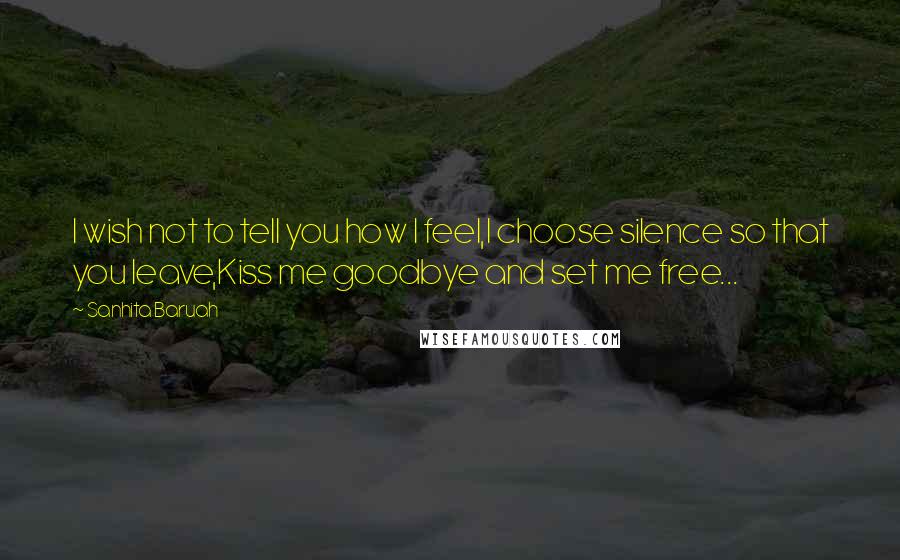 Sanhita Baruah Quotes: I wish not to tell you how I feel,I choose silence so that you leave,Kiss me goodbye and set me free...