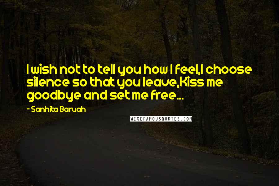 Sanhita Baruah Quotes: I wish not to tell you how I feel,I choose silence so that you leave,Kiss me goodbye and set me free...