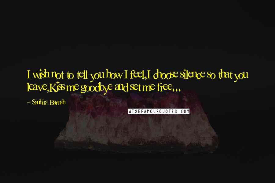 Sanhita Baruah Quotes: I wish not to tell you how I feel,I choose silence so that you leave,Kiss me goodbye and set me free...