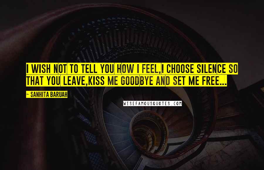 Sanhita Baruah Quotes: I wish not to tell you how I feel,I choose silence so that you leave,Kiss me goodbye and set me free...