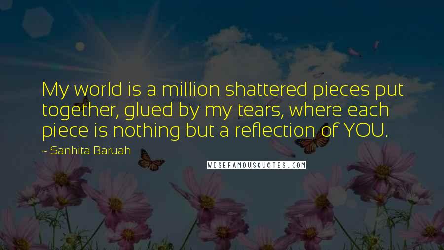 Sanhita Baruah Quotes: My world is a million shattered pieces put together, glued by my tears, where each piece is nothing but a reflection of YOU.