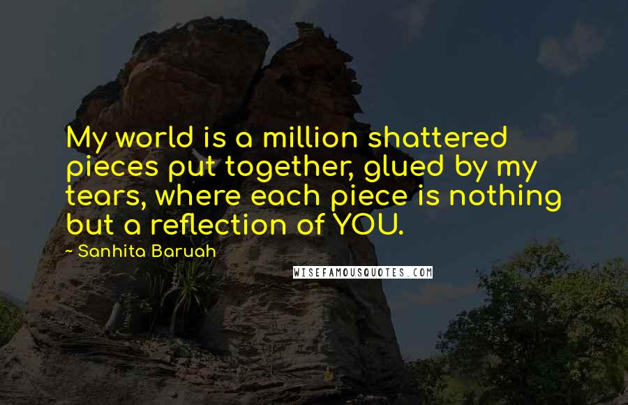 Sanhita Baruah Quotes: My world is a million shattered pieces put together, glued by my tears, where each piece is nothing but a reflection of YOU.