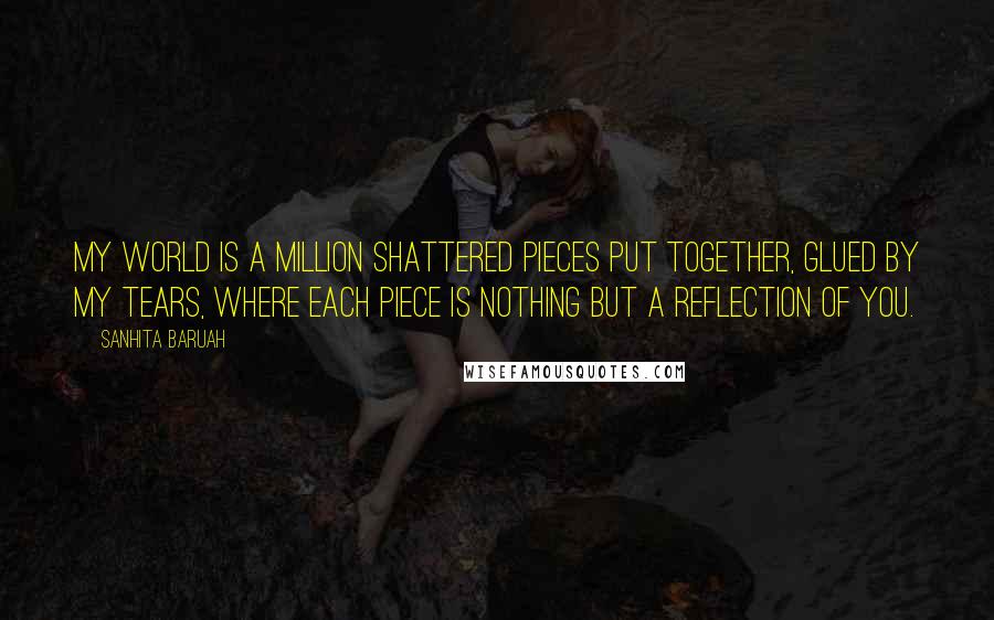 Sanhita Baruah Quotes: My world is a million shattered pieces put together, glued by my tears, where each piece is nothing but a reflection of YOU.