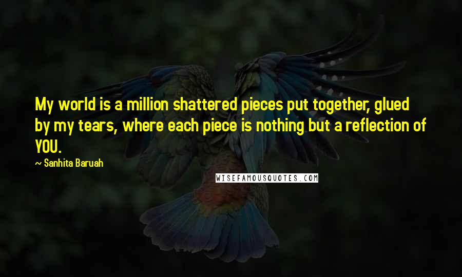 Sanhita Baruah Quotes: My world is a million shattered pieces put together, glued by my tears, where each piece is nothing but a reflection of YOU.