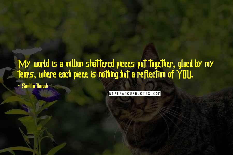 Sanhita Baruah Quotes: My world is a million shattered pieces put together, glued by my tears, where each piece is nothing but a reflection of YOU.