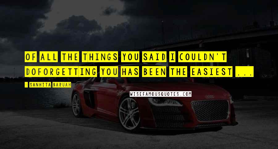 Sanhita Baruah Quotes: Of all the things you said I couldn't doforgetting you has been the easiest ...