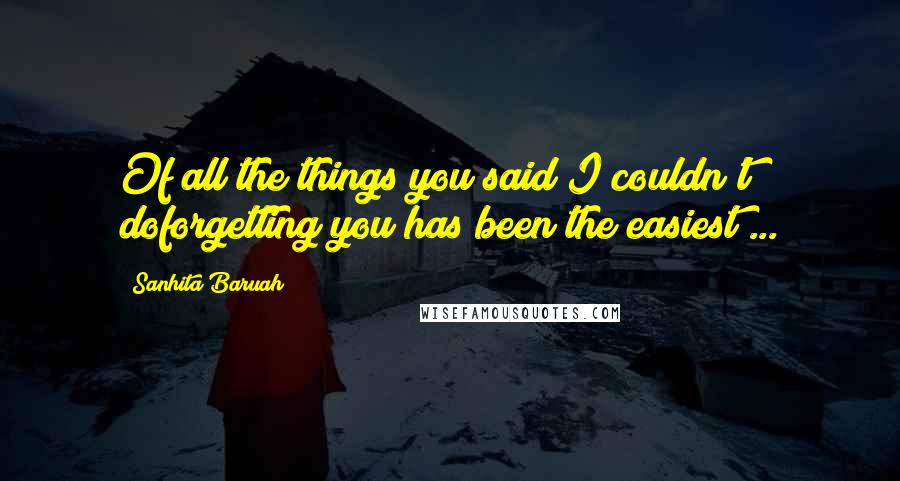 Sanhita Baruah Quotes: Of all the things you said I couldn't doforgetting you has been the easiest ...