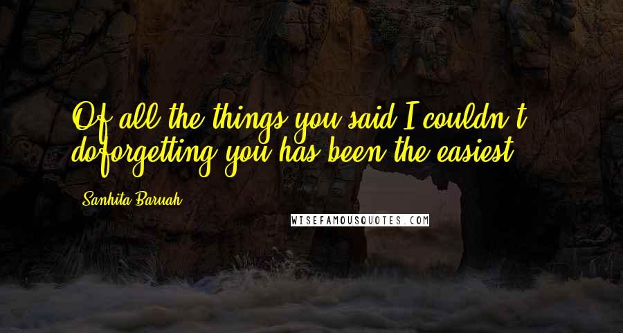 Sanhita Baruah Quotes: Of all the things you said I couldn't doforgetting you has been the easiest ...