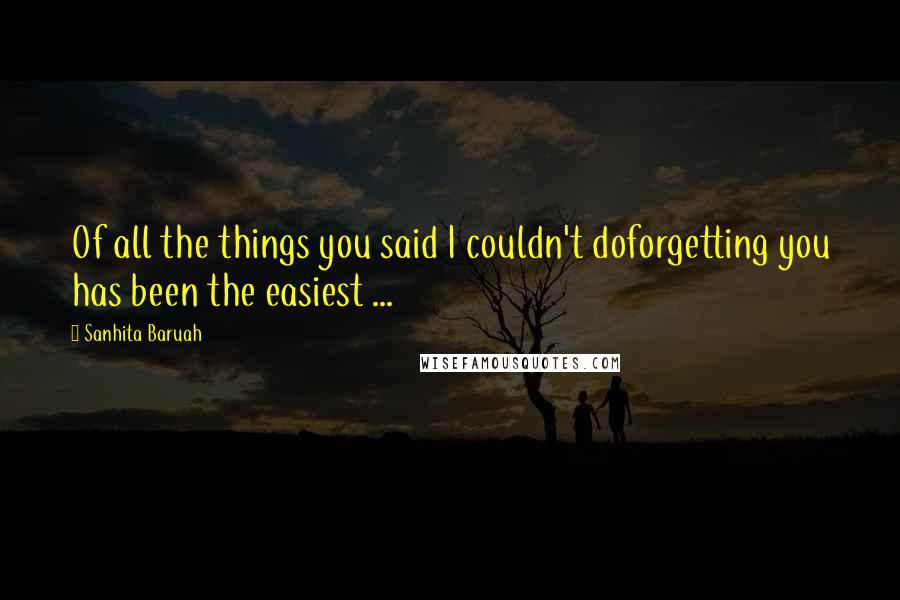 Sanhita Baruah Quotes: Of all the things you said I couldn't doforgetting you has been the easiest ...