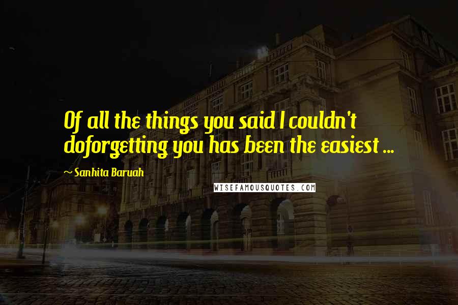 Sanhita Baruah Quotes: Of all the things you said I couldn't doforgetting you has been the easiest ...