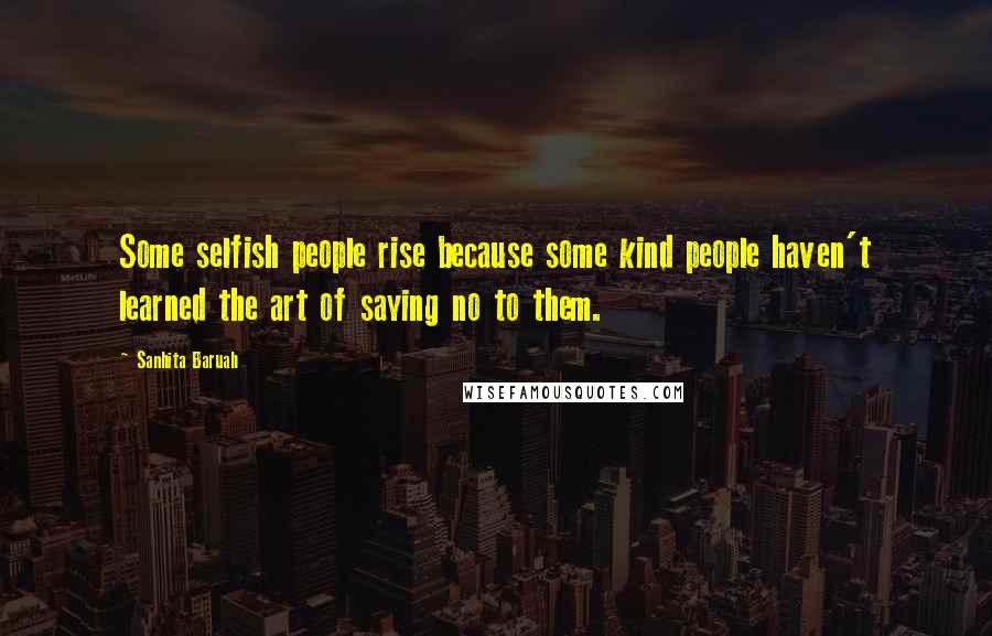 Sanhita Baruah Quotes: Some selfish people rise because some kind people haven't learned the art of saying no to them.