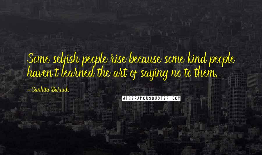 Sanhita Baruah Quotes: Some selfish people rise because some kind people haven't learned the art of saying no to them.