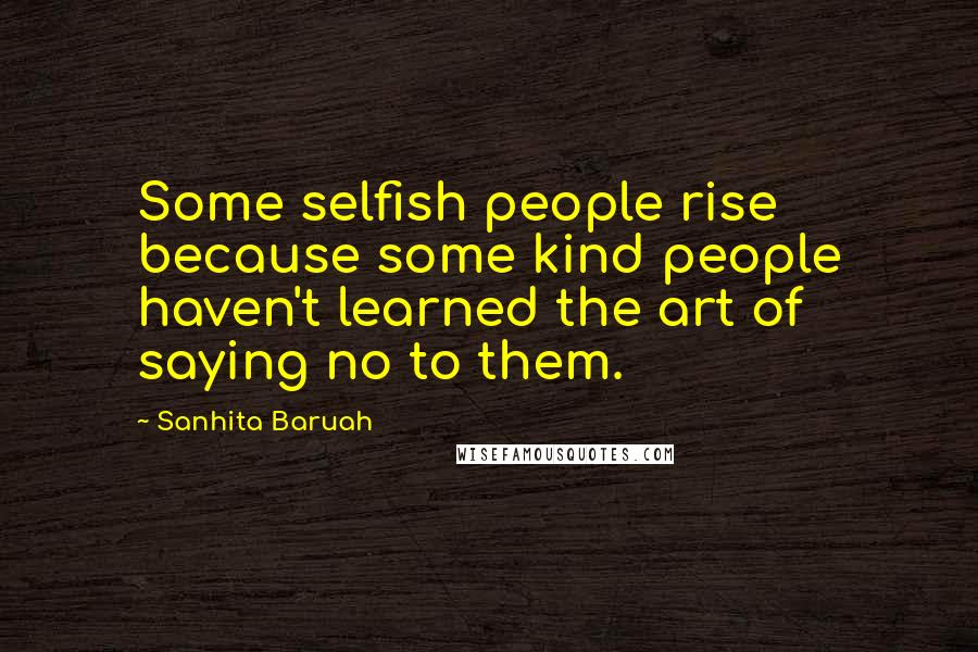 Sanhita Baruah Quotes: Some selfish people rise because some kind people haven't learned the art of saying no to them.