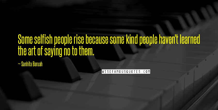 Sanhita Baruah Quotes: Some selfish people rise because some kind people haven't learned the art of saying no to them.