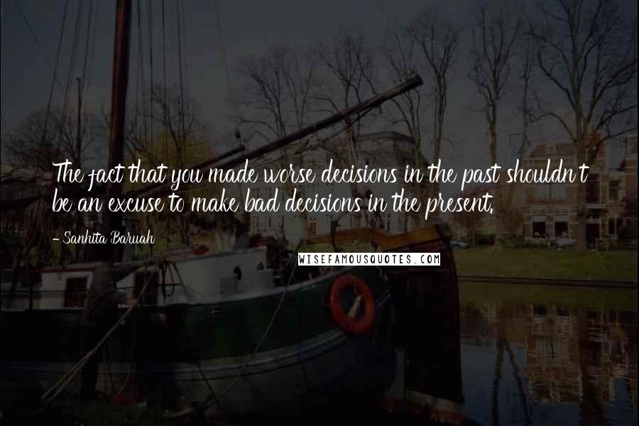 Sanhita Baruah Quotes: The fact that you made worse decisions in the past shouldn't be an excuse to make bad decisions in the present.