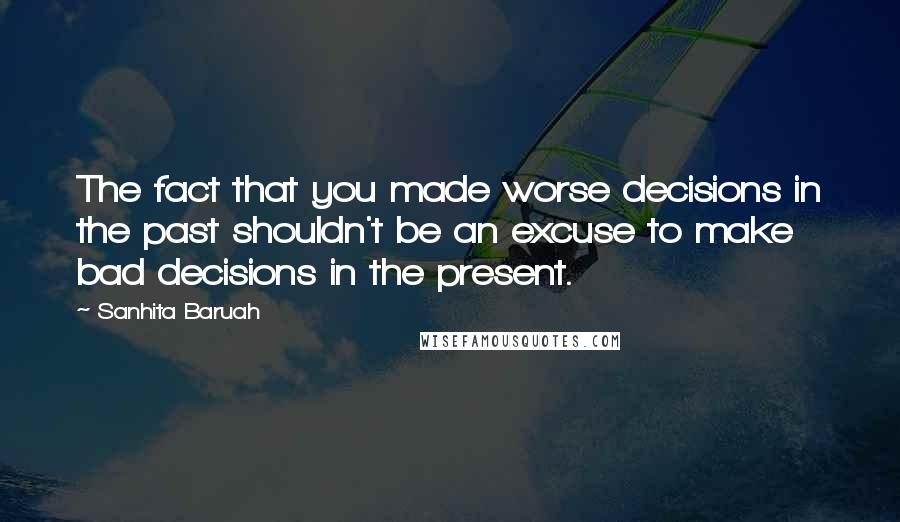 Sanhita Baruah Quotes: The fact that you made worse decisions in the past shouldn't be an excuse to make bad decisions in the present.