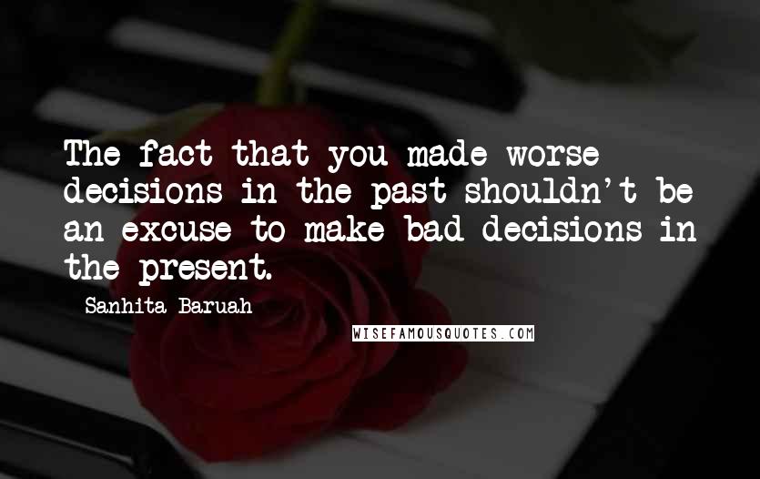 Sanhita Baruah Quotes: The fact that you made worse decisions in the past shouldn't be an excuse to make bad decisions in the present.