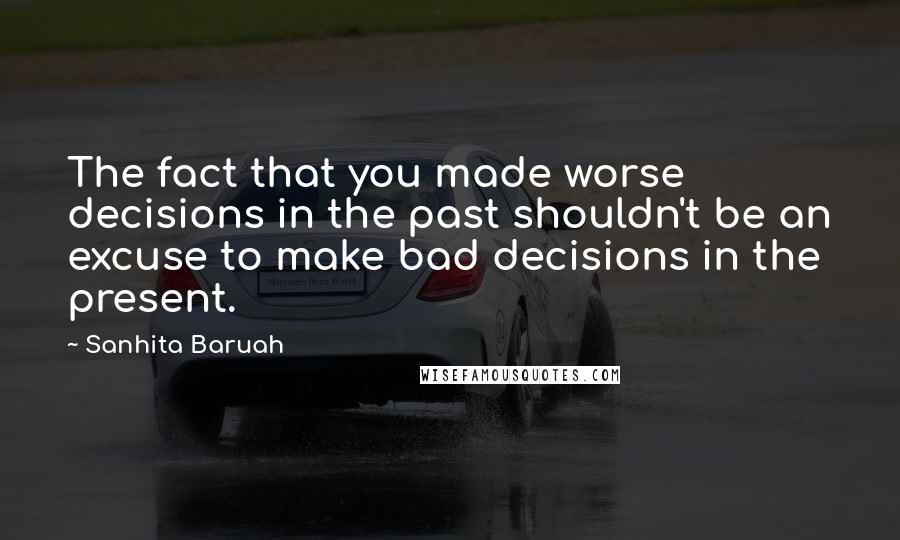 Sanhita Baruah Quotes: The fact that you made worse decisions in the past shouldn't be an excuse to make bad decisions in the present.