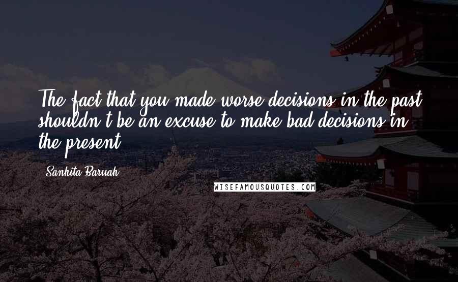 Sanhita Baruah Quotes: The fact that you made worse decisions in the past shouldn't be an excuse to make bad decisions in the present.