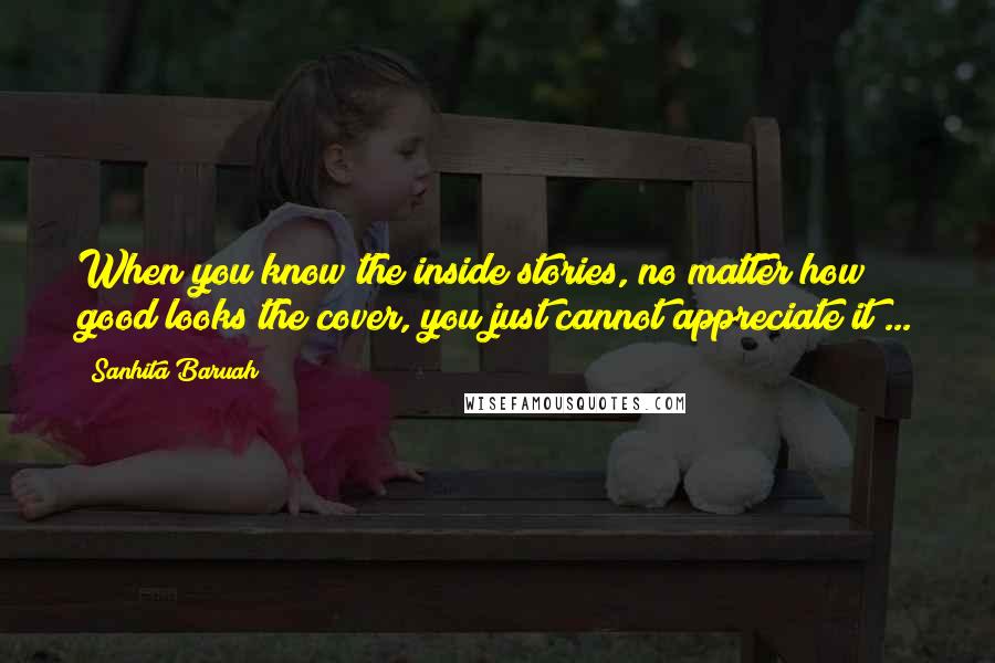 Sanhita Baruah Quotes: When you know the inside stories, no matter how good looks the cover, you just cannot appreciate it ...