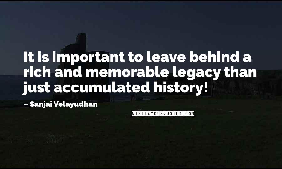 Sanjai Velayudhan Quotes: It is important to leave behind a rich and memorable legacy than just accumulated history!