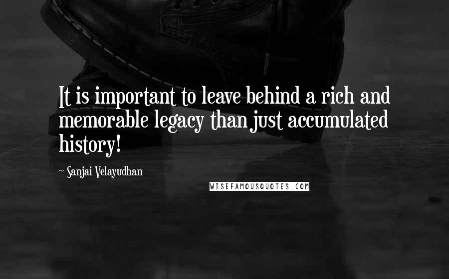 Sanjai Velayudhan Quotes: It is important to leave behind a rich and memorable legacy than just accumulated history!