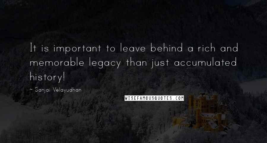 Sanjai Velayudhan Quotes: It is important to leave behind a rich and memorable legacy than just accumulated history!