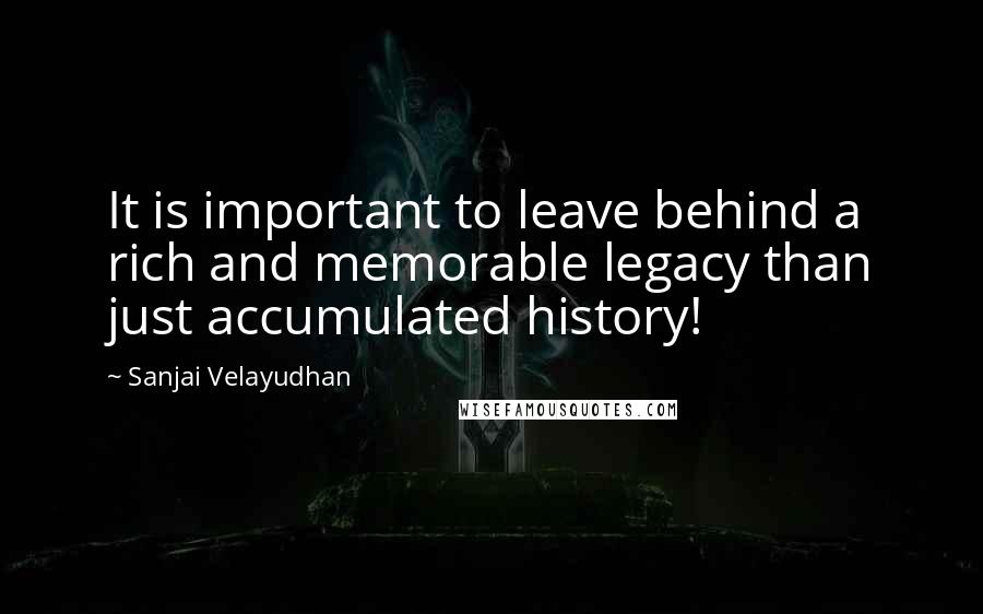 Sanjai Velayudhan Quotes: It is important to leave behind a rich and memorable legacy than just accumulated history!