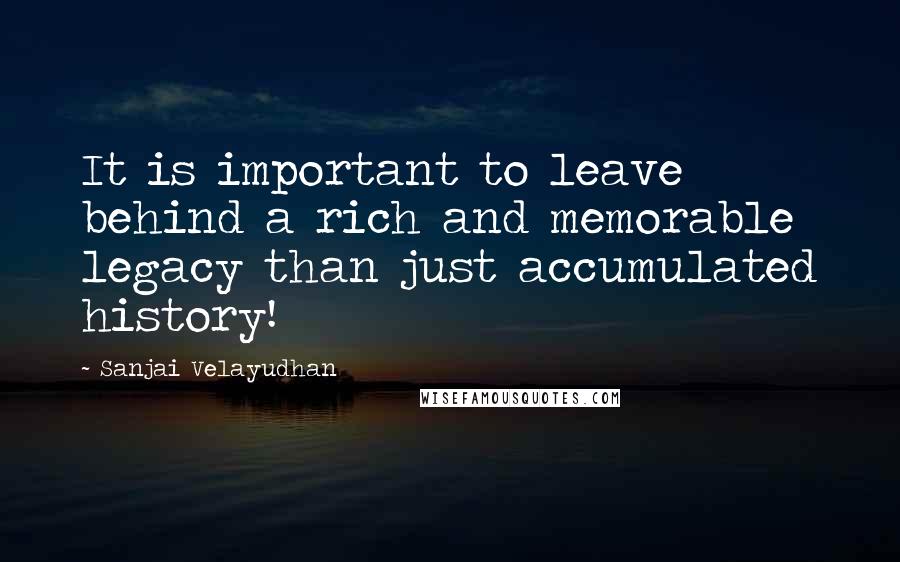 Sanjai Velayudhan Quotes: It is important to leave behind a rich and memorable legacy than just accumulated history!