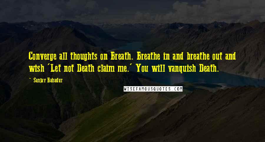 Sanjay Bahadur Quotes: Converge all thoughts on Breath. Breathe in and breathe out and wish 'Let not Death claim me.' You will vanquish Death.