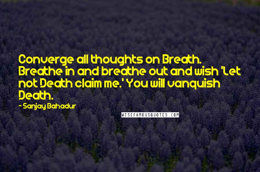Sanjay Bahadur Quotes: Converge all thoughts on Breath. Breathe in and breathe out and wish 'Let not Death claim me.' You will vanquish Death.