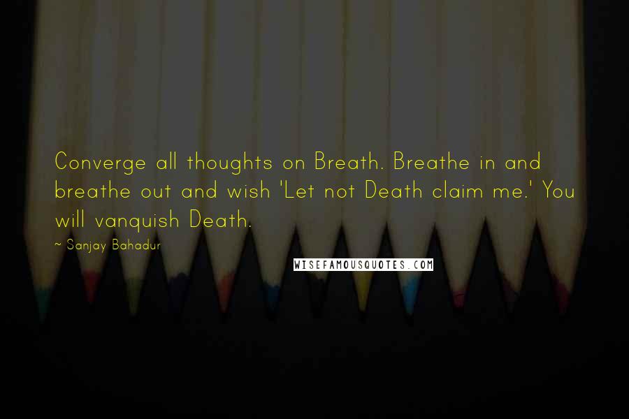 Sanjay Bahadur Quotes: Converge all thoughts on Breath. Breathe in and breathe out and wish 'Let not Death claim me.' You will vanquish Death.