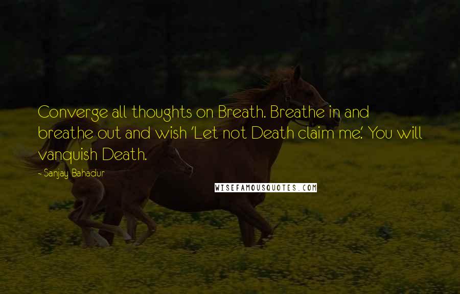 Sanjay Bahadur Quotes: Converge all thoughts on Breath. Breathe in and breathe out and wish 'Let not Death claim me.' You will vanquish Death.