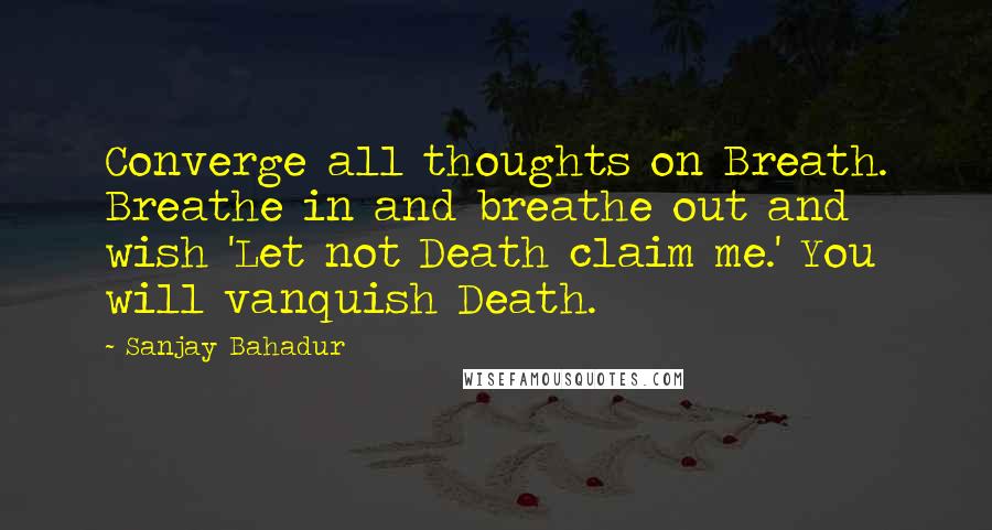 Sanjay Bahadur Quotes: Converge all thoughts on Breath. Breathe in and breathe out and wish 'Let not Death claim me.' You will vanquish Death.