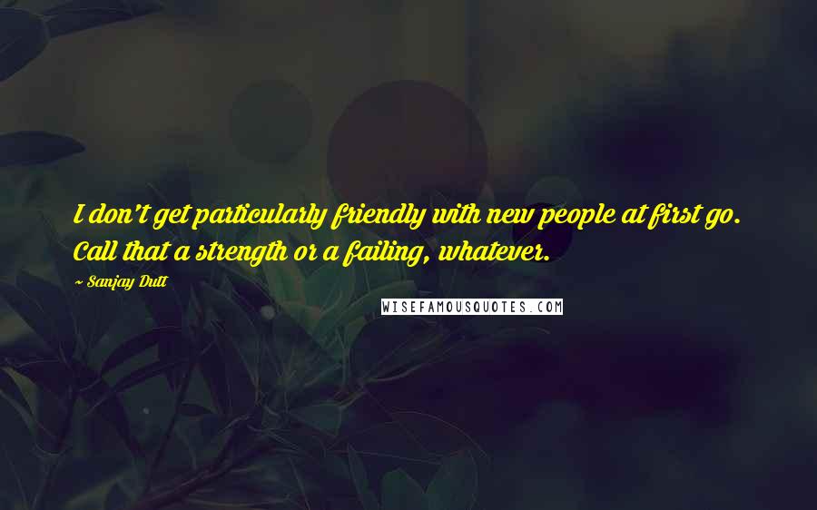 Sanjay Dutt Quotes: I don't get particularly friendly with new people at first go. Call that a strength or a failing, whatever.