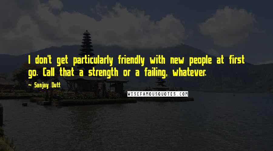 Sanjay Dutt Quotes: I don't get particularly friendly with new people at first go. Call that a strength or a failing, whatever.