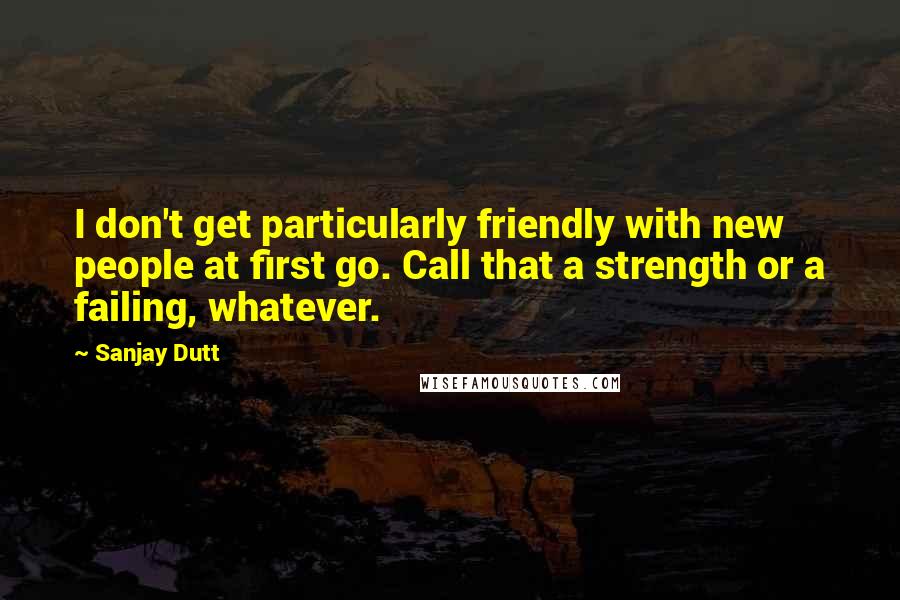 Sanjay Dutt Quotes: I don't get particularly friendly with new people at first go. Call that a strength or a failing, whatever.